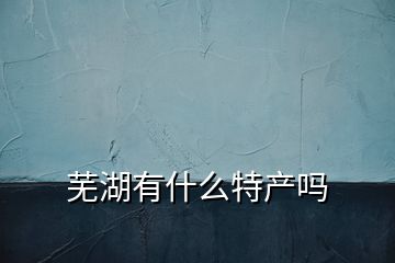 蕪湖有什么特產(chǎn)嗎