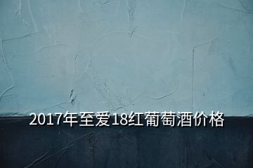 2017年至愛18紅葡萄酒價(jià)格