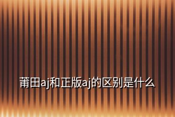 莆田aj和正版aj的區(qū)別是什么