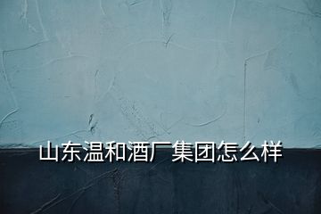 山東溫和酒廠集團怎么樣