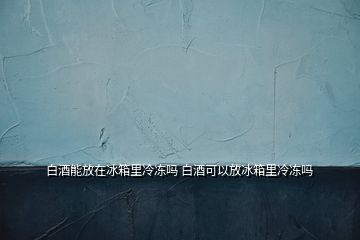 白酒能放在冰箱里冷凍嗎 白酒可以放冰箱里冷凍嗎