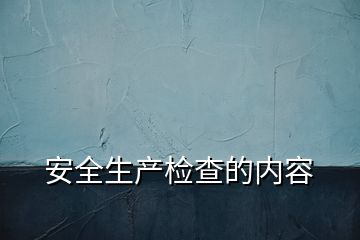 安全生產(chǎn)檢查的內(nèi)容