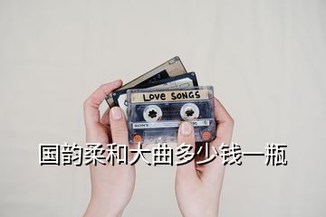 國(guó)韻柔和大曲多少錢(qián)一瓶