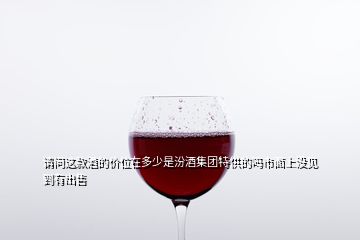 請問這款酒的價(jià)位在多少是汾酒集團(tuán)特供的嗎市面上沒見到有出售