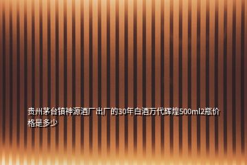 貴州茅臺鎮(zhèn)神源酒廠出廠的30年白酒萬代輝煌500ml2瓶價格是多少