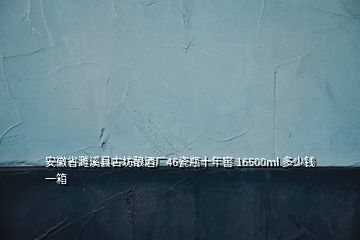 安徽省濉溪縣古坊釀酒廠46瓷瓶十年窖 16500ml 多少錢一箱