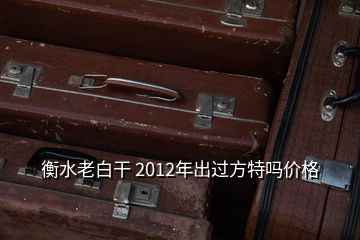 衡水老白干 2012年出過(guò)方特嗎價(jià)格