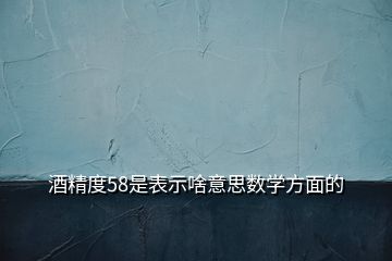 酒精度58是表示啥意思數(shù)學方面的