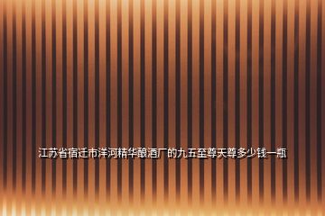 江蘇省宿遷市洋河精華釀酒廠的九五至尊天尊多少錢一瓶