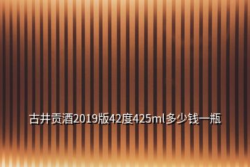 古井貢酒2019版42度425ml多少錢(qián)一瓶