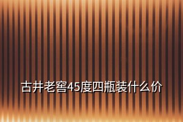 古井老窖45度四瓶裝什么價(jià)