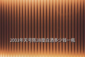 2003年天號陳38度白酒多少錢一瓶