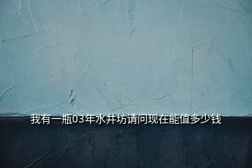 我有一瓶03年水井坊請(qǐng)問(wèn)現(xiàn)在能值多少錢