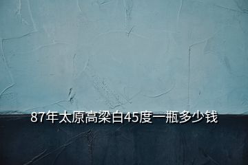 87年太原高梁白45度一瓶多少錢