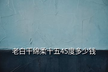 老白干綿柔十五45度多少錢