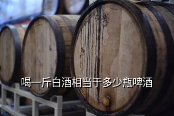 喝一斤白酒相當于多少瓶啤酒