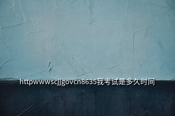 httpwwwscjjgovcn8635我考試是多久時間