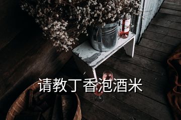 請(qǐng)教丁香泡酒米