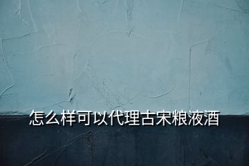 怎么樣可以代理古宋糧液酒