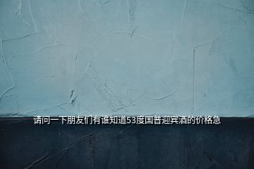 請(qǐng)問一下朋友們有誰知道53度國(guó)普迎賓酒的價(jià)格急