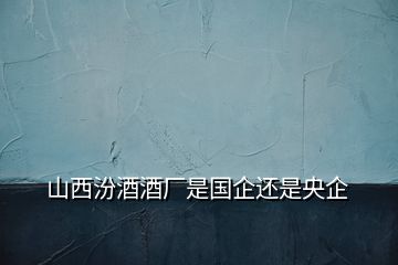 山西汾酒酒廠是國(guó)企還是央企