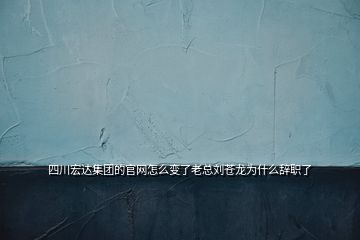 四川宏達集團的官網怎么變了老總劉蒼龍為什么辭職了