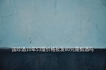 國珍酒10年53度價格批發(fā)80元是假酒嗎