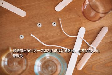 順便想再多問您一句如您所說我普通茅臺一瓶才1000多元那款愛