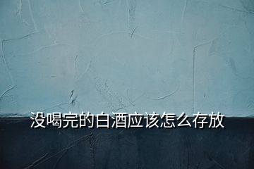 沒喝完的白酒應(yīng)該怎么存放