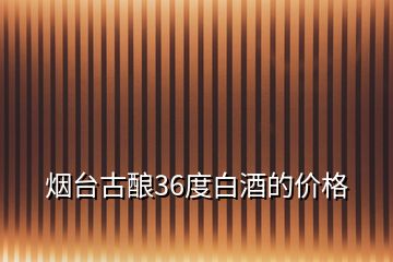 煙臺古釀36度白酒的價格