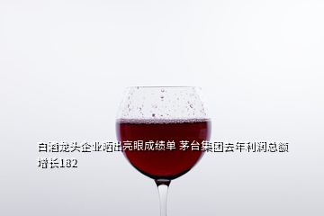 白酒龍頭企業(yè)曬出亮眼成績(jī)單 茅臺(tái)集團(tuán)去年利潤(rùn)總額增長(zhǎng)182