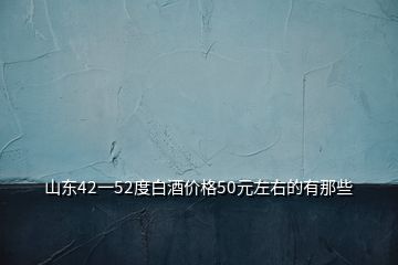 山東42一52度白酒價格50元左右的有那些