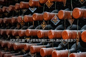 北京方莊酒廠的十五年陳釀的二鍋頭酒56價格是多少