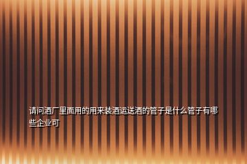 請(qǐng)問(wèn)酒廠里面用的用來(lái)裝酒運(yùn)送酒的管子是什么管子有哪些企業(yè)可