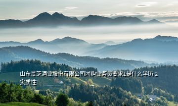 山東景芝酒業(yè)股份有限公司團購業(yè)務(wù)員要求1是什么學(xué)歷 2實質(zhì)性