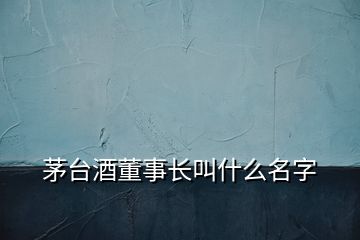 茅臺酒董事長叫什么名字