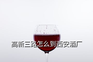 高新三路怎么到西安酒廠