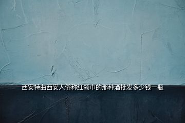 西安特曲西安人俗稱(chēng)紅領(lǐng)巾的那種酒批發(fā)多少錢(qián)一瓶