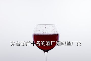 茅臺鎮(zhèn)前十名的酒廠是哪些廠家