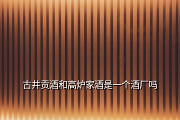 古井貢酒和高爐家酒是一個(gè)酒廠嗎