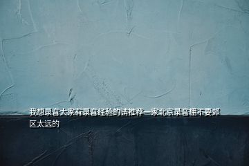 我想錄音大家有錄音經(jīng)驗(yàn)的請(qǐng)推薦一家北京錄音棚不要郊區(qū)太遠(yuǎn)的