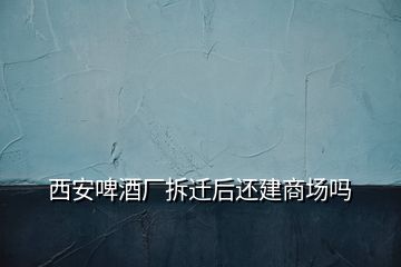 西安啤酒廠拆遷后還建商場(chǎng)嗎