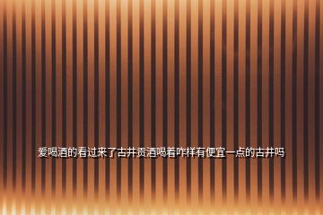 愛喝酒的看過來了古井貢酒喝著咋樣有便宜一點的古井嗎