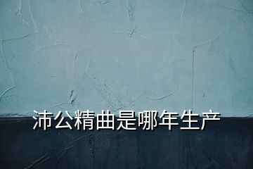 沛公精曲是哪年生產(chǎn)