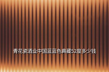 青花瓷酒業(yè)中國藍(lán)藍(lán)色典藏52度多少錢