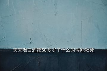 天天喝白酒都50多歲了什么時候能喝死