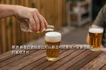 釀酒 醬香白酒我自己可以釀造嗎還是說一定要在固定的某地才可