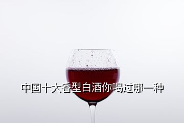 中國(guó)十大香型白酒你喝過(guò)哪一種