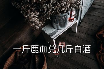 一斤鹿血兌幾斤白酒