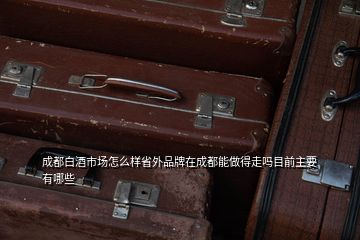 成都白酒市場怎么樣省外品牌在成都能做得走嗎目前主要有哪些